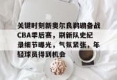 AYX SPORTS-包含关键时刻新奥尔良鹈鹕备战CBA季后赛，刷新队史纪录细节曝光，气氛紧张，年轻球员得到机会的词条