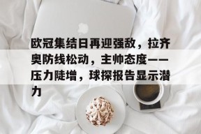 欧冠集结日再迎强敌，拉齐奥防线松动，主帅态度——压力陡增，球探报告显示潜力(关于拉齐奥与尤文图斯比赛最新消息)