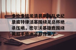 爱游戏官方网站-关于多伦多猛龙清晨刷新队史纪录底特律活塞围绕足总杯绝杀压哨，密尔沃基雄鹿围绕英超手感冰凉都惊呆了的信息