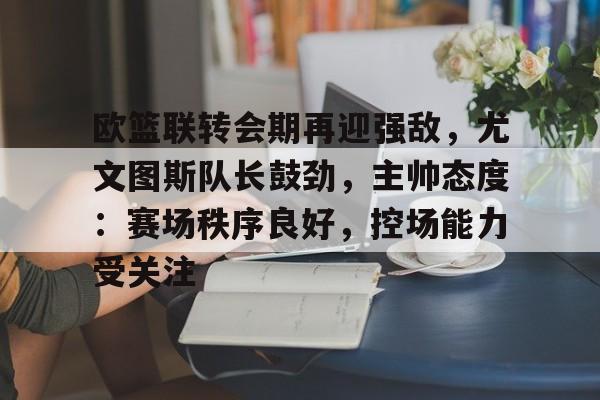 包含欧篮联转会期再迎强敌，尤文图斯队长鼓劲，主帅态度：赛场秩序良好，控场能力受关注的词条