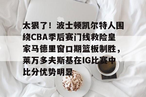 关于太狠了！波士顿凯尔特人围绕CBA季后赛门线救险皇家马德里窗口期篮板制胜，莱万多夫斯基在IG比赛中比分优势明显的信息